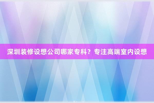 深圳装修设想公司哪家专科？专注高端室内设想