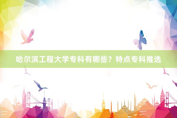 哈尔滨工程大学专科有哪些？特点专科推选