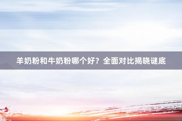 羊奶粉和牛奶粉哪个好？全面对比揭晓谜底