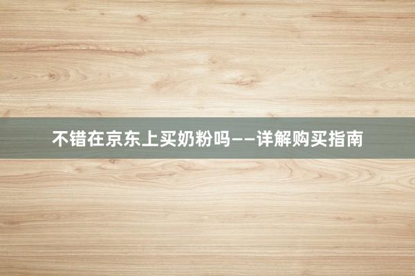不错在京东上买奶粉吗——详解购买指南