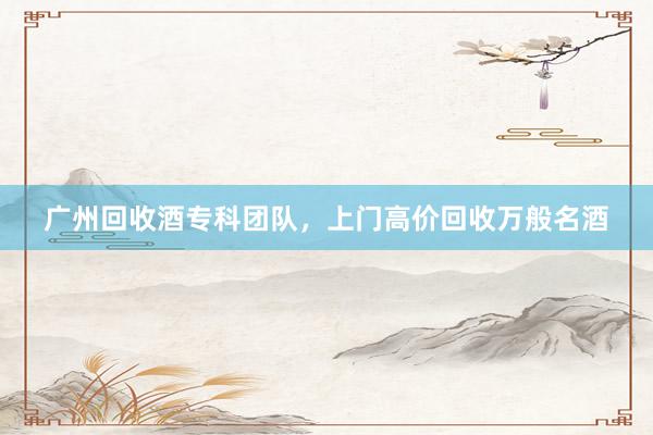 广州回收酒专科团队，上门高价回收万般名酒