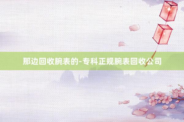 那边回收腕表的-专科正规腕表回收公司