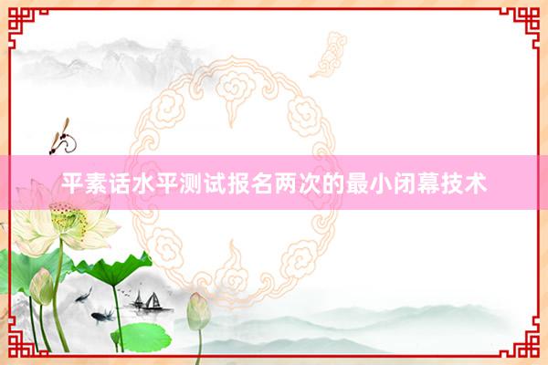 平素话水平测试报名两次的最小闭幕技术