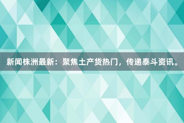 新闻株洲最新：聚焦土产货热门，传递泰斗资讯。