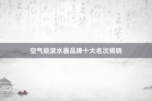 空气能滚水器品牌十大名次揭晓