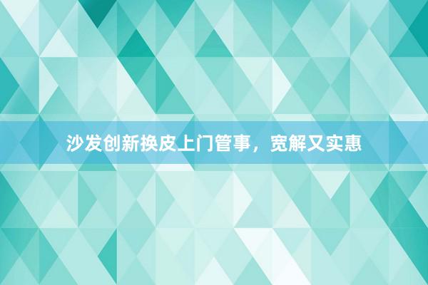 沙发创新换皮上门管事，宽解又实惠