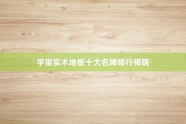 宇宙实木地板十大名牌排行揭晓