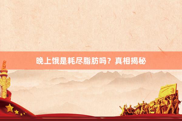 晚上饿是耗尽脂肪吗？真相揭秘